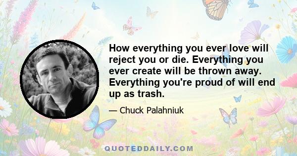 How everything you ever love will reject you or die. Everything you ever create will be thrown away. Everything you're proud of will end up as trash.