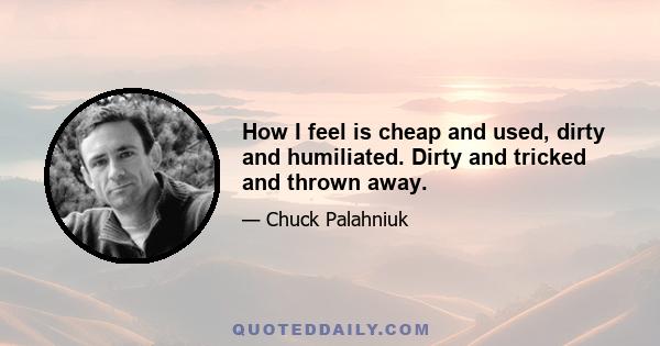 How I feel is cheap and used, dirty and humiliated. Dirty and tricked and thrown away.