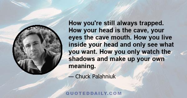 How you're still always trapped. How your head is the cave, your eyes the cave mouth. How you live inside your head and only see what you want. How you only watch the shadows and make up your own meaning.