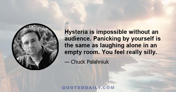 Hysteria is impossible without an audience. Panicking by yourself is the same as laughing alone in an empty room. You feel really silly.