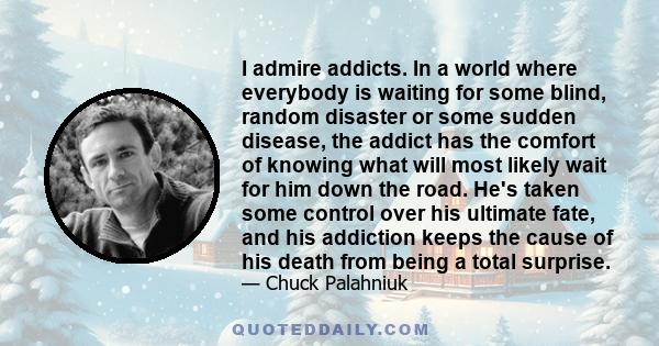 I admire addicts. In a world where everybody is waiting for some blind, random disaster or some sudden disease, the addict has the comfort of knowing what will most likely wait for him down the road. He's taken some