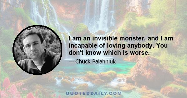 I am an invisible monster, and I am incapable of loving anybody. You don't know which is worse.