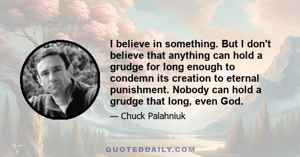 I believe in something. But I don't believe that anything can hold a grudge for long enough to condemn its creation to eternal punishment. Nobody can hold a grudge that long, even God.