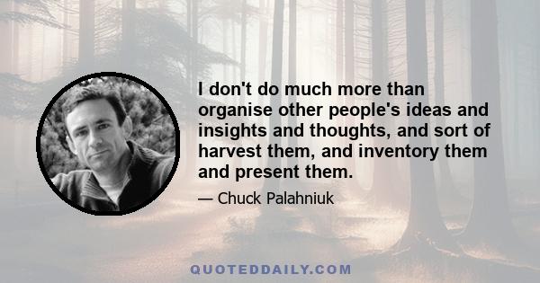 I don't do much more than organise other people's ideas and insights and thoughts, and sort of harvest them, and inventory them and present them.