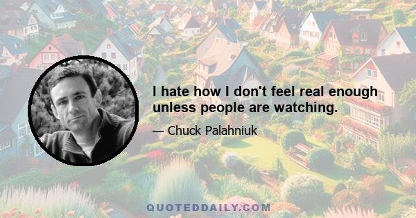 I hate how I don't feel real enough unless people are watching.