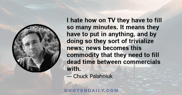 I hate how on TV they have to fill so many minutes. It means they have to put in anything, and by doing so they sort of trivialize news; news becomes this commodity that they need to fill dead time between commercials
