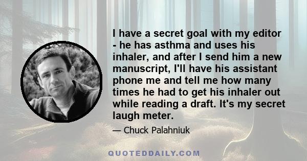 I have a secret goal with my editor - he has asthma and uses his inhaler, and after I send him a new manuscript, I'll have his assistant phone me and tell me how many times he had to get his inhaler out while reading a