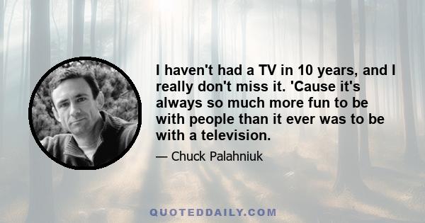 I haven't had a TV in 10 years, and I really don't miss it. 'Cause it's always so much more fun to be with people than it ever was to be with a television.