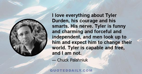 I love everything about Tyler Durden, his courage and his smarts. His nerve. Tyler is funny and charming and forceful and independent, and men look up to him and expect him to change their world. Tyler is capable and