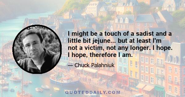 I might be a touch of a sadist and a little bit jejune... but at least I'm not a victim, not any longer. I hope. I hope, therefore I am.