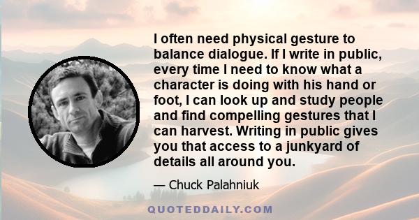 I often need physical gesture to balance dialogue. If I write in public, every time I need to know what a character is doing with his hand or foot, I can look up and study people and find compelling gestures that I can