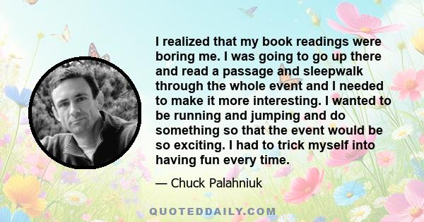 I realized that my book readings were boring me. I was going to go up there and read a passage and sleepwalk through the whole event and I needed to make it more interesting. I wanted to be running and jumping and do