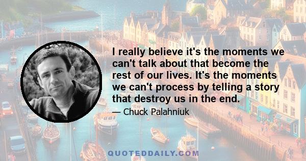 I really believe it's the moments we can't talk about that become the rest of our lives. It's the moments we can't process by telling a story that destroy us in the end.