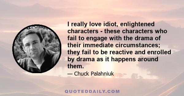 I really love idiot, enlightened characters - these characters who fail to engage with the drama of their immediate circumstances; they fail to be reactive and enrolled by drama as it happens around them.