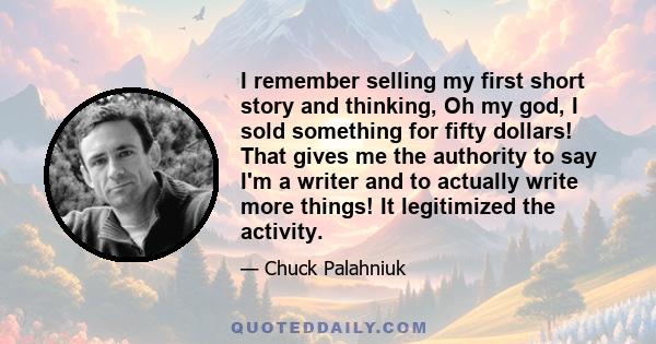 I remember selling my first short story and thinking, Oh my god, I sold something for fifty dollars! That gives me the authority to say I'm a writer and to actually write more things! It legitimized the activity.