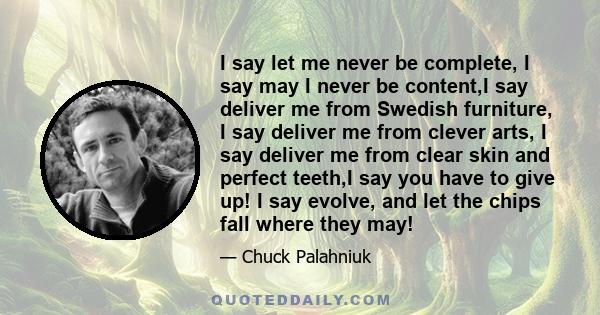 I say let me never be complete, I say may I never be content,I say deliver me from Swedish furniture, I say deliver me from clever arts, I say deliver me from clear skin and perfect teeth,I say you have to give up! I