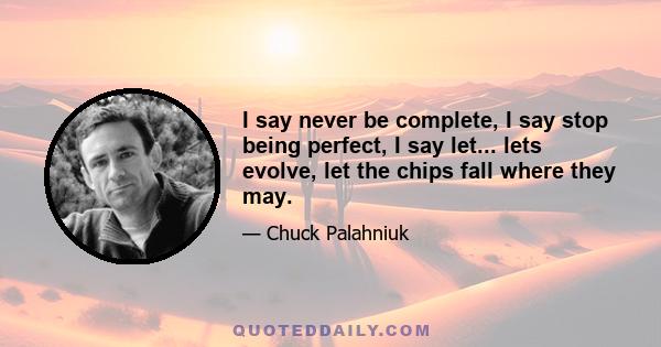 I say never be complete, I say stop being perfect, I say let... lets evolve, let the chips fall where they may.