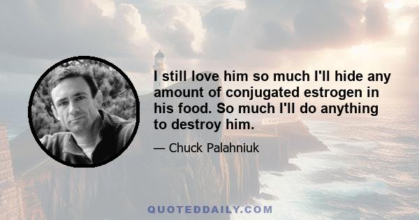 I still love him so much I'll hide any amount of conjugated estrogen in his food. So much I'll do anything to destroy him.