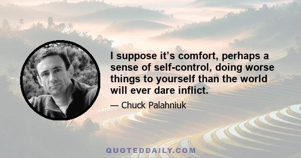 I suppose it’s comfort, perhaps a sense of self-control, doing worse things to yourself than the world will ever dare inflict.