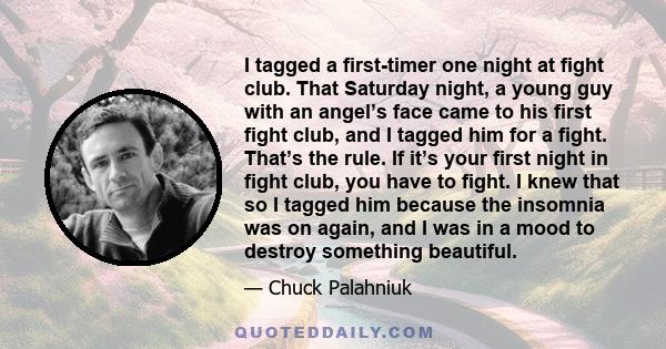 I tagged a first-timer one night at fight club. That Saturday night, a young guy with an angel’s face came to his first fight club, and I tagged him for a fight. That’s the rule. If it’s your first night in fight club,