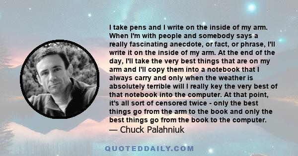 I take pens and I write on the inside of my arm. When I'm with people and somebody says a really fascinating anecdote, or fact, or phrase, I'll write it on the inside of my arm. At the end of the day, I'll take the very 