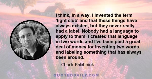 I think, in a way, I invented the term 'fight club' and that these things have always existed, but they never really had a label. Nobody had a language to apply to them. I created that language in two words and I've