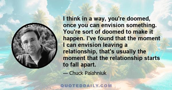 I think in a way, you're doomed, once you can envision something. You're sort of doomed to make it happen. I've found that the moment I can envision leaving a relationship, that's usually the moment that the