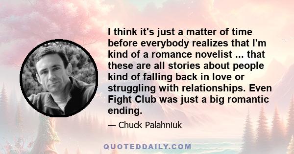 I think it's just a matter of time before everybody realizes that I'm kind of a romance novelist ... that these are all stories about people kind of falling back in love or struggling with relationships. Even Fight Club 