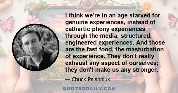 I think we're in an age starved for genuine experiences, instead of cathartic phony experiences through the media, structured, engineered experiences. And those are the fast food, the masturbation of experience. They