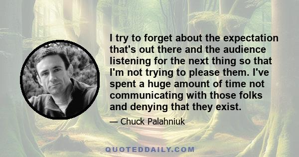 I try to forget about the expectation that's out there and the audience listening for the next thing so that I'm not trying to please them. I've spent a huge amount of time not communicating with those folks and denying 