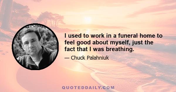 I used to work in a funeral home to feel good about myself, just the fact that I was breathing.