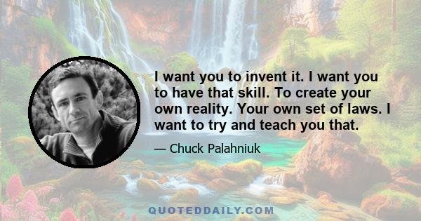 I want you to invent it. I want you to have that skill. To create your own reality. Your own set of laws. I want to try and teach you that.