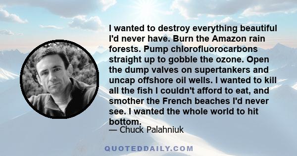 I wanted to destroy everything beautiful I'd never have. Burn the Amazon rain forests. Pump chlorofluorocarbons straight up to gobble the ozone. Open the dump valves on supertankers and uncap offshore oil wells. I