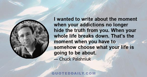 I wanted to write about the moment when your addictions no longer hide the truth from you. When your whole life breaks down. That's the moment when you have to somehow choose what your life is going to be about.