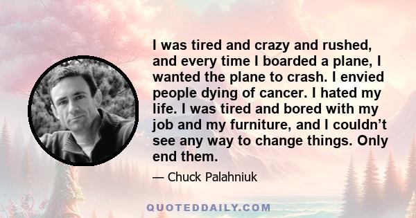 I was tired and crazy and rushed, and every time I boarded a plane, I wanted the plane to crash. I envied people dying of cancer. I hated my life. I was tired and bored with my job and my furniture, and I couldn’t see