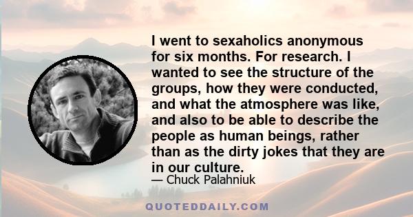 I went to sexaholics anonymous for six months. For research. I wanted to see the structure of the groups, how they were conducted, and what the atmosphere was like, and also to be able to describe the people as human