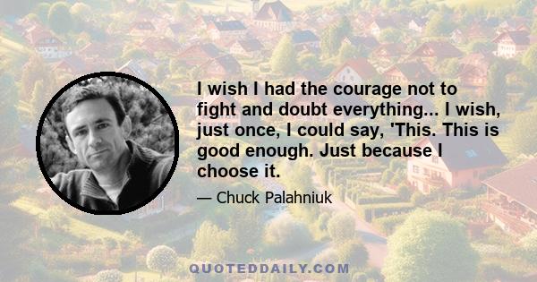 I wish I had the courage not to fight and doubt everything... I wish, just once, I could say, 'This. This is good enough. Just because I choose it.