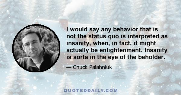 I would say any behavior that is not the status quo is interpreted as insanity, when, in fact, it might actually be enlightenment. Insanity is sorta in the eye of the beholder.