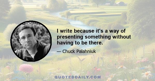 I write because it's a way of presenting something without having to be there.