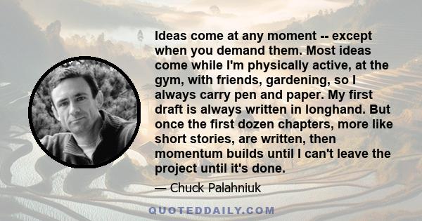 Ideas come at any moment -- except when you demand them. Most ideas come while I'm physically active, at the gym, with friends, gardening, so I always carry pen and paper. My first draft is always written in longhand.