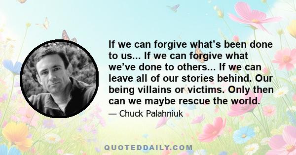 If we can forgive what’s been done to us... If we can forgive what we’ve done to others... If we can leave all of our stories behind. Our being villains or victims. Only then can we maybe rescue the world.