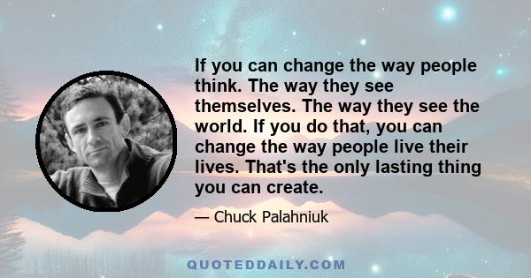 If you can change the way people think. The way they see themselves. The way they see the world. If you do that, you can change the way people live their lives. That's the only lasting thing you can create.