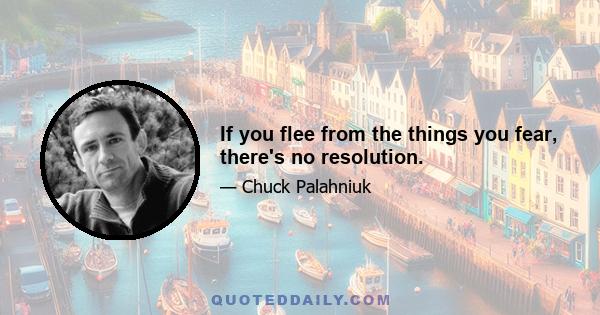 If you flee from the things you fear, there's no resolution.