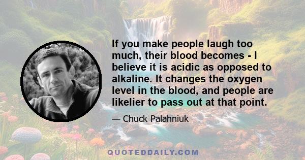 If you make people laugh too much, their blood becomes - I believe it is acidic as opposed to alkaline. It changes the oxygen level in the blood, and people are likelier to pass out at that point.