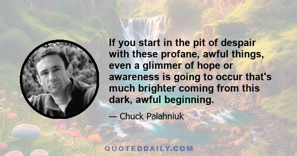 If you start in the pit of despair with these profane, awful things, even a glimmer of hope or awareness is going to occur that's much brighter coming from this dark, awful beginning.