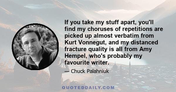 If you take my stuff apart, you'll find my choruses of repetitions are picked up almost verbatim from Kurt Vonnegut, and my distanced fracture quality is all from Amy Hempel, who's probably my favourite writer.