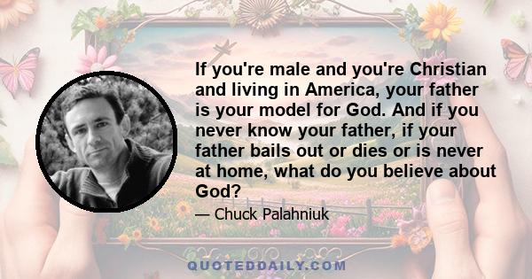 If you're male and you're Christian and living in America, your father is your model for God. And if you never know your father, if your father bails out or dies or is never at home, what do you believe about God?