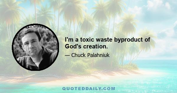 I'm a toxic waste byproduct of God's creation.