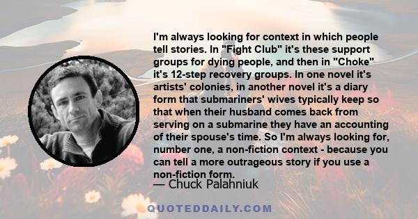 I'm always looking for context in which people tell stories. In Fight Club it's these support groups for dying people, and then in Choke it's 12-step recovery groups. In one novel it's artists' colonies, in another