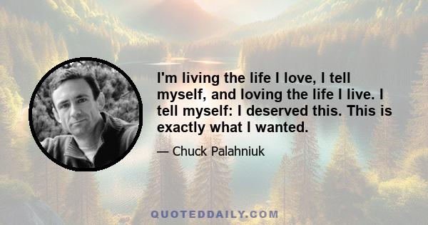 I'm living the life I love, I tell myself, and loving the life I live. I tell myself: I deserved this. This is exactly what I wanted.